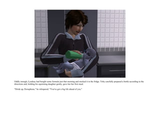 Oddly enough, Lyndsay had bought some formula just that morning and stocked it in the fridge. Toby carefully prepared a bottle according to the
directions and, holding his squirming daughter gently, gave her her first meal.

"Drink up, Persephone," he whispered. "You've got a big life ahead of you."
 