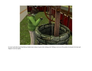 It wasn't until after lunch that Borusa finally had a chance to get to the wishing well. Pulling a coin out of his pocket, he kissed it for luck and
flipped it into the depths.
 