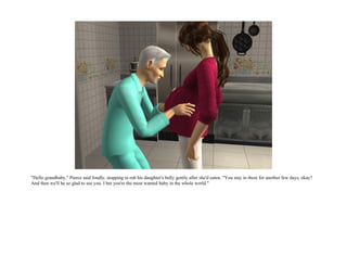 "Hello grandbaby," Pierce said fondly, stopping to rub his daughter's belly gently after she'd eaten. "You stay in there for another few days, okay?
And then we'll be so glad to see you. I bet you're the most wanted baby in the whole world."
 