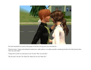 The entire household was ecstatic at the prospect of the baby arriving soon, none more than Ian.

"Welcome home," Angora said, pulling her husband into a tight embrace--or as tight as possible, considering the bulk of her belly between them.
"How was work today?"

"Tiring, but it's worth it to come home to you," he said. "How was your day?"

"Oh, the usual," she said. "Eat. Sleep. Pee. Sleep. Pee. Eat. Eat. Sleep. Pee."
 