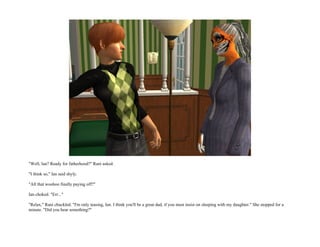 "Well, Ian? Ready for fatherhood?" Rani asked.

"I think so," Ian said shyly.

"All that woohoo finally paying off?"

Ian choked. "Err..."

"Relax," Rani chuckled. "I'm only teasing, Ian. I think you'll be a great dad, if you must insist on sleeping with my daughter." She stopped for a
minute. "Did you hear something?"
 