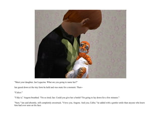 "Meet your daughter, Ian Legacina. What are you going to name her?"

Ian gazed down at the tiny form he held and was mute for a moment. Then--

"Calico."

"I like it," Angora breathed. "I'm so tired, Ian. Could you give her a bottle? I'm going to lay down for a few minutes."

"Sure," Ian said absently, still completely awestruck. "I love you, Angora. And you, Callie," he added with a gentler smile than anyone who knew
him had ever seen on his face.
 