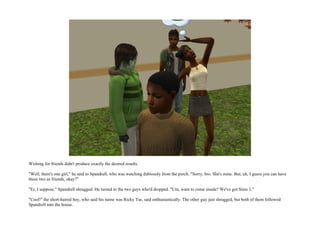 Wishing for friends didn't produce exactly the desired results.

"Well, there's one girl," he said to Spandrell, who was watching dubiously from the porch. "Sorry, bro. She's mine. But, uh, I guess you can have
these two as friends, okay?"

"Er, I suppose," Spandrell shrugged. He turned to the two guys who'd dropped. "Um, want to come inside? We've got Sims 3."

"Cool!" the short-haired boy, who said his name was Ricky Tse, said enthusiastically. The other guy just shrugged, but both of them followed
Spandrell into the house.
 