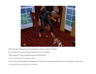 By the time Lainey's pregnancy grew truly unwieldy, she and Lila were the best of friends.

You're the Master's mate, and that means I gotta protect you too, Lila barked.

"Who's a good girl?" Lainey responded, teasing the dog affectionately.

Just... don't talk to me like I'm an imbecile. Please.

Lainey wasn't versed in the language of dogs, but she did actually stop cooing quite so much after that, so Lila considered it a small victory.

I just hope that baby you're going to have isn't sticky...
 