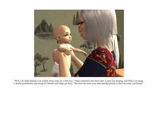 "Well, I do think Orlando is an awfully funny name for a little boy," Orikes muttered a few hours later. Lainey was sleeping, and Orikes was being
a dutiful grandmother and caring for Orlando until Hugo got home. "But that's the name your mom and dad picked, so that's the name you'll keep!"
 