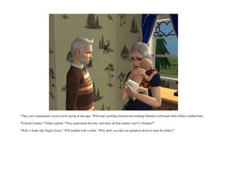 "They can't understand a word you're saying at that age," Will said, reaching forward and stroking Orlando's soft head while Orikes cuddled him.

"It doesn't matter," Orikes replied. "They understand the tone, and that's all that matters. Isn't it, Orlando?"

"Well, it looks like Hugo's home," Will nodded with a smile. "Why don't you take our grandson down to meet his father?"
 