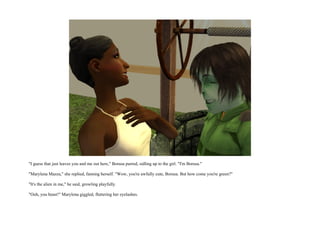 "I guess that just leaves you and me out here," Borusa purred, sidling up to the girl. "I'm Borusa."

"Marylena Mazza," she replied, fanning herself. "Wow, you're awfully cute, Borusa. But how come you're green?"

"It's the alien in me," he said, growling playfully.

"Ooh, you beast!" Marylena giggled, fluttering her eyelashes.
 