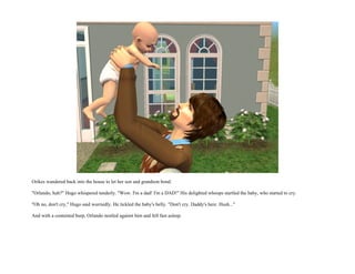 Orikes wandered back into the house to let her son and grandson bond.

"Orlando, huh?" Hugo whispered tenderly. "Wow. I'm a dad! I'm a DAD!" His delighted whoops startled the baby, who started to cry.

"Oh no, don't cry," Hugo said worriedly. He tickled the baby's belly. "Don't cry. Daddy's here. Hush..."

And with a contented burp, Orlando nestled against him and fell fast asleep.
 