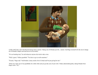 A little while later, and it felt like he'd always been a parent. Taking care of Orlando just felt... natural. And Hugo insisted he be the one to change
all of Orlando's diapers and feed him all of his bottles.

"It's our bonding time," he said whenever anyone else tried to take a turn.

"Well, I guess," Orikes grumbled. "You have to go to work sometime."

"Exactly," Hugo said. "And besides, Lainey needs a bit of a break and I'm just giving her one."

"Well, let us take care of our grandbaby for a little while and you go take care of your wife," Orikes admonished gently, taking Orlando from
Hugo's arms. "Go."
 