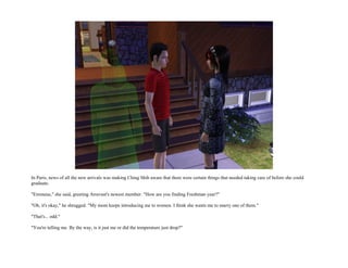 In Paris, news of all the new arrivals was making Ching Shih aware that there were certain things that needed taking care of before she could
graduate.

"Erroneus," she said, greeting Arravast's newest member. "How are you finding Freshman year?"

"Oh, it's okay," he shrugged. "My mom keeps introducing me to women. I think she wants me to marry one of them."

"That's... odd."

"You're telling me. By the way, is it just me or did the temperature just drop?"
 