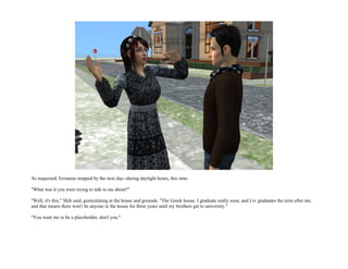 As requested, Erroneus stopped by the next day--during daylight hours, this time.

"What was it you were trying to talk to me about?"

"Well, it's this," Shih said, gesticulating at the house and grounds. "The Greek house. I graduate really soon, and Liv graduates the term after me,
and that means there won't be anyone in the house for three years until my brothers get to university."

"You want me to be a placeholder, don't you."
 