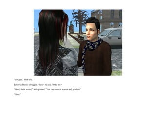 "Um, yes," Shih said.

Erroneus Marius shrugged. "Sure," he said. "Why not?"

"Good, that's settled," Shih grinned. "You can move in as soon as I graduate."

"Great!"
 