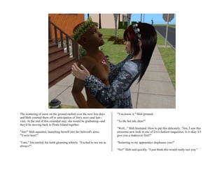 The scattering of snow on the ground melted over the next few days      "You know it," Shih grinned.
and Shih counted them off in anticipation of Jim's next--and last--
visit. At the end of this extended stay, she would be graduating--and   "To the hot tub, then?"
they'd be moving back to Pirate Island together.
                                                                        "Well..." Shih hesitated. How to put this delicately. "Jim, I saw this
"Jim!" Shih squealed, launching herself into her beloved's arms.        awesome new look in one of Liv's fashion magazines. Is it okay if I
"You're here!"                                                          give you a makeover first?"

"I am," Jim smiled, his teeth gleaming whitely. "Excited to see me as   "Someting in my appearance displeases you?"
always?"
                                                                        "No!" Shih said quickly. "I just think this would really suit you."
 