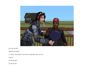 As it was, she did!

"What do you think?"

"I... like it," Jim grinned. "You do have impeccable taste, my love."

"I know."

"To the hot tub?"

"To the hot tub."
 