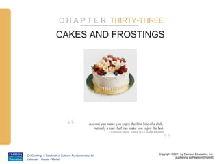 C H A P T E R THIRTY-THREE

                      CAKES AND FROSTINGS




                              “                Anyone can make you enjoy the first bite of a dish,
                                                 but only a real chef can make you enjoy the last.
                                                            – François Minot, Editor of Le Guide Michelin



                                                                                                        ”
                                                                                                    Copyright ©2011 by Pearson Education, Inc.
On Cooking: A Textbook of Culinary Fundamentals, 5e
                                                                                                                publishing as Pearson [imprint]
Labensky • Hause • Martel
 
