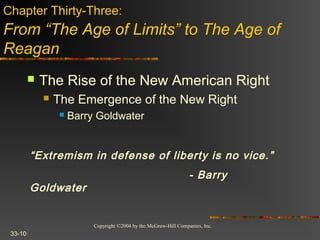 Copyright ©2004 by the McGraw-Hill Companies, Inc.
33-10
 The Rise of the New American Right
 The Emergence of the New Right
 Barry Goldwater
Chapter Thirty-Three:
From “The Age of Limits” to The Age of
Reagan
“Extremism in defense of liberty is no vice.”
- Barry
Goldwater
 