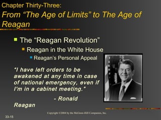 Copyright ©2004 by the McGraw-Hill Companies, Inc.
33-15
 The “Reagan Revolution”
 Reagan in the White House
 Reagan’s Personal Appeal
Chapter Thirty-Three:
From “The Age of Limits” to The Age of
Reagan
“I have left orders to be
awakened at any time in case
of national emergency, even if
I'm in a cabinet meeting.”
- Ronald
Reagan
 