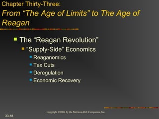 Copyright ©2004 by the McGraw-Hill Companies, Inc.
33-18
 The “Reagan Revolution”
 “Supply-Side” Economics
 Reaganomics
 Tax Cuts
 Deregulation
 Economic Recovery
Chapter Thirty-Three:
From “The Age of Limits” to The Age of
Reagan
 