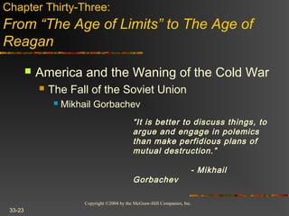 Copyright ©2004 by the McGraw-Hill Companies, Inc.
33-23
 America and the Waning of the Cold War
 The Fall of the Soviet Union
 Mikhail Gorbachev
Chapter Thirty-Three:
From “The Age of Limits” to The Age of
Reagan
“It is better to discuss things, to
argue and engage in polemics
than make perfidious plans of
mutual destruction.”
- Mikhail
Gorbachev
 