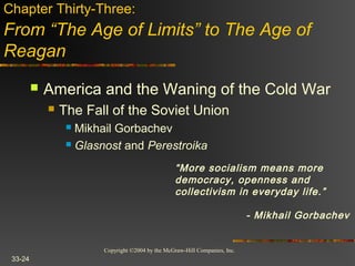 Copyright ©2004 by the McGraw-Hill Companies, Inc.
33-24
 America and the Waning of the Cold War
 The Fall of the Soviet Union
 Mikhail Gorbachev
 Glasnost and Perestroika
Chapter Thirty-Three:
From “The Age of Limits” to The Age of
Reagan
“More socialism means more
democracy, openness and
collectivism in everyday life.”
- Mikhail Gorbachev
 