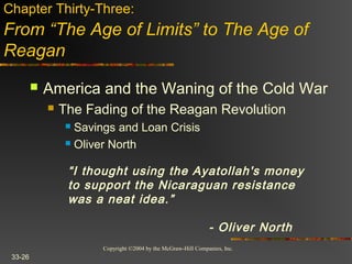Copyright ©2004 by the McGraw-Hill Companies, Inc.
33-26
 America and the Waning of the Cold War
 The Fading of the Reagan Revolution
 Savings and Loan Crisis
 Oliver North
Chapter Thirty-Three:
From “The Age of Limits” to The Age of
Reagan
“I thought using the Ayatollah's money
to support the Nicaraguan resistance
was a neat idea.”
- Oliver North
 