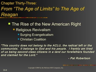 Copyright ©2004 by the McGraw-Hill Companies, Inc.
33-9
 The Rise of the New American Right
 Religious Revivalism
 Surging Evangelicalism
 Christian Coalition
Chapter Thirty-Three:
From “The Age of Limits” to The Age of
Reagan
"This country does not belong to the ACLU, the radical left or the
communists.  It belongs to God and his people.  I frankly am tired
of us being second-class citizens in a land our forefathers founded
and claimed for the Lord.“
- Pat Robertson
 