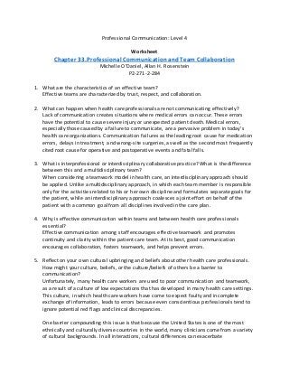 Professional Communication: Level 4
Worksheet
Chapter 33.Professional Communication and Team Collaboration
Michelle O’Daniel, Allan H. Rosenstein
P2-271-2-284
1. What are the characteristics of an effective team?
Effective teams are characterized by trust, respect, and collaboration.
2. What can happen when health care professionals are not communicating effectively?
Lack of communication creates situations where medical errors can occur. These errors
have the potential to cause severe injury or unexpected patient death. Medical errors,
especially those caused by a failure to communicate, are a pervasive problem in today’s
health care organizations. Communication failures as the leading root cause for medication
errors, delays in treatment, and wrong-site surgeries, as well as the second most frequently
cited root cause for operative and postoperative events and fatal falls.
3. What is interprofessional or interdisciplinary collaborative practice? What is the difference
between this and a multidisciplinary team?
When considering a teamwork model in health care, an interdisciplinary approach should
be applied. Unlike a multidisciplinary approach, in which each team member is responsible
only for the activities related to his or her own discipline and formulates separate goals for
the patient, while an interdisciplinary approach coalesces a joint effort on behalf of the
patient with a common goal from all disciplines involved in the care plan.
4. Why is effective communication within teams and between health care professionals
essential?
Effective communication among staff encourages effective teamwork and promotes
continuity and clarity within the patient care team. At its best, good communication
encourages collaboration, fosters teamwork, and helps prevent errors.
5. Reflect on your own cultural upbringing and beliefs about other health care professionals.
How might your culture, beliefs, or the culture/beliefs of others be a barrier to
communication?
Unfortunately, many health care workers are used to poor communication and teamwork,
as a result of a culture of low expectations that has developed in many health care settings.
This culture, in which health care workers have come to expect faulty and incomplete
exchange of information, leads to errors because even conscientious professionals tend to
ignore potential red flags and clinical discrepancies.
One barrier compounding this issue is that because the United States is one of the most
ethnically and culturally diverse countries in the world, many clinicians come from a variety
of cultural backgrounds. In all interactions, cultural differences can exacerbate
 