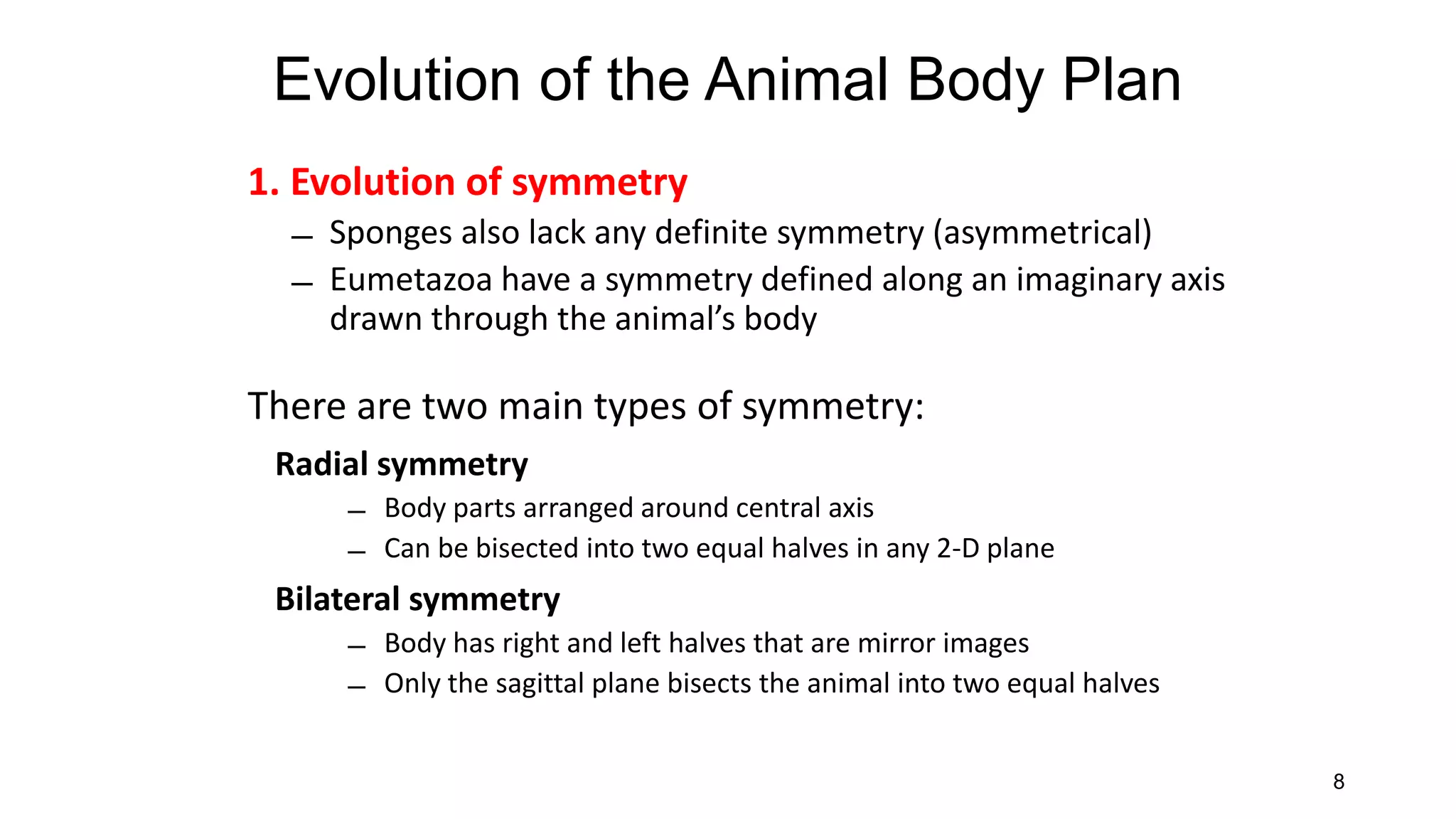 8
1. Evolution of symmetry
̶ Sponges also lack any definite symmetry (asymmetrical)
̶ Eumetazoa have a symmetry defined along an imaginary axis
drawn through the animal’s body
There are two main types of symmetry:
Radial symmetry
̶ Body parts arranged around central axis
̶ Can be bisected into two equal halves in any 2-D plane
Bilateral symmetry
̶ Body has right and left halves that are mirror images
̶ Only the sagittal plane bisects the animal into two equal halves
Evolution of the Animal Body Plan
 