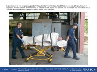 Prehospital Emergency Care, 10th
edition
Mistovich | Karren
Copyright © 2014, 2010, 2008 by Pearson Education, Inc.
All Rights Reserved
If spinal injury is not suspected, position the patient on his left side, head tilted downward. (If spinal injury is
suspected and the patient is immobilized to a spine board, board and patient can be turned and tilted as a unit.)
Continue administration of oxygen. Care for shock, and transport.
 