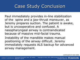 Prehospital Emergency Care, 10th
edition
Mistovich | Karren
Copyright © 2014, 2010, 2008 by Pearson Education, Inc.
All Rights Reserved
Case Study ConclusionCase Study Conclusion
Paul immediately provides in-line stabilization
of the spine and a jaw-thrust maneuver, as
Jeremy prepares suction. The patient is awake,
but is uncooperative and confused. A
nasopharyngeal airway is contraindicated
because of massive mid-facial trauma.
Instability of the mandible makes manual
positioning of the airway difficult. Jeremy
immediately requests ALS backup for advanced
airway management.
continued on next slide
 