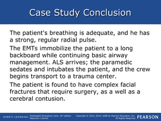Prehospital Emergency Care, 10th
edition
Mistovich | Karren
Copyright © 2014, 2010, 2008 by Pearson Education, Inc.
All Rights Reserved
Case Study ConclusionCase Study Conclusion
The patient's breathing is adequate, and he has
a strong, regular radial pulse.
The EMTs immobilize the patient to a long
backboard while continuing basic airway
management. ALS arrives; the paramedic
sedates and intubates the patient, and the crew
begins transport to a trauma center.
The patient is found to have complex facial
fractures that require surgery, as a well as a
cerebral contusion.
 