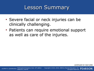 Prehospital Emergency Care, 10th
edition
Mistovich | Karren
Copyright © 2014, 2010, 2008 by Pearson Education, Inc.
All Rights Reserved
Lesson SummaryLesson Summary
• Severe facial or neck injuries can be
clinically challenging.
• Patients can require emotional support
as well as care of the injuries.
continued on next slide
 