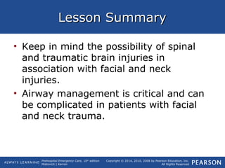 Prehospital Emergency Care, 10th
edition
Mistovich | Karren
Copyright © 2014, 2010, 2008 by Pearson Education, Inc.
All Rights Reserved
Lesson SummaryLesson Summary
• Keep in mind the possibility of spinal
and traumatic brain injuries in
association with facial and neck
injuries.
• Airway management is critical and can
be complicated in patients with facial
and neck trauma.
 