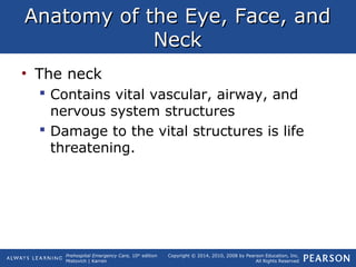 Prehospital Emergency Care, 10th
edition
Mistovich | Karren
Copyright © 2014, 2010, 2008 by Pearson Education, Inc.
All Rights Reserved
Anatomy of the Eye, Face, andAnatomy of the Eye, Face, and
NeckNeck
• The neck
 Contains vital vascular, airway, and
nervous system structures
 Damage to the vital structures is life
threatening.
 
