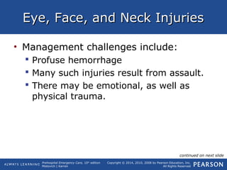 Prehospital Emergency Care, 10th
edition
Mistovich | Karren
Copyright © 2014, 2010, 2008 by Pearson Education, Inc.
All Rights Reserved
Eye, Face, and Neck InjuriesEye, Face, and Neck Injuries
• Management challenges include:
 Profuse hemorrhage
 Many such injuries result from assault.
 There may be emotional, as well as
physical trauma.
continued on next slide
 