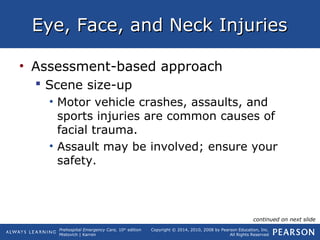 Prehospital Emergency Care, 10th
edition
Mistovich | Karren
Copyright © 2014, 2010, 2008 by Pearson Education, Inc.
All Rights Reserved
Eye, Face, and Neck InjuriesEye, Face, and Neck Injuries
• Assessment-based approach
 Scene size-up
• Motor vehicle crashes, assaults, and
sports injuries are common causes of
facial trauma.
• Assault may be involved; ensure your
safety.
continued on next slide
 