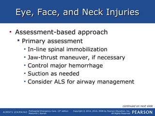 Prehospital Emergency Care, 10th
edition
Mistovich | Karren
Copyright © 2014, 2010, 2008 by Pearson Education, Inc.
All Rights Reserved
Eye, Face, and Neck InjuriesEye, Face, and Neck Injuries
• Assessment-based approach
 Primary assessment
• In-line spinal immobilization
• Jaw-thrust maneuver, if necessary
• Control major hemorrhage
• Suction as needed
• Consider ALS for airway management
continued on next slide
 