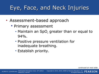 Prehospital Emergency Care, 10th
edition
Mistovich | Karren
Copyright © 2014, 2010, 2008 by Pearson Education, Inc.
All Rights Reserved
Eye, Face, and Neck InjuriesEye, Face, and Neck Injuries
• Assessment-based approach
 Primary assessment
• Maintain an SpO2 greater than or equal to
94%.
• Positive pressure ventilation for
inadequate breathing.
• Establish priority.
continued on next slide
 