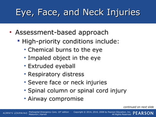 Prehospital Emergency Care, 10th
edition
Mistovich | Karren
Copyright © 2014, 2010, 2008 by Pearson Education, Inc.
All Rights Reserved
Eye, Face, and Neck InjuriesEye, Face, and Neck Injuries
• Assessment-based approach
 High-priority conditions include:
• Chemical burns to the eye
• Impaled object in the eye
• Extruded eyeball
• Respiratory distress
• Severe face or neck injuries
• Spinal column or spinal cord injury
• Airway compromise
continued on next slide
 