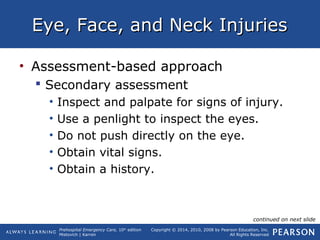 Prehospital Emergency Care, 10th
edition
Mistovich | Karren
Copyright © 2014, 2010, 2008 by Pearson Education, Inc.
All Rights Reserved
Eye, Face, and Neck InjuriesEye, Face, and Neck Injuries
• Assessment-based approach
 Secondary assessment
• Inspect and palpate for signs of injury.
• Use a penlight to inspect the eyes.
• Do not push directly on the eye.
• Obtain vital signs.
• Obtain a history.
continued on next slide
 