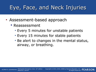Prehospital Emergency Care, 10th
edition
Mistovich | Karren
Copyright © 2014, 2010, 2008 by Pearson Education, Inc.
All Rights Reserved
Eye, Face, and Neck InjuriesEye, Face, and Neck Injuries
• Assessment-based approach
 Reassessment
• Every 5 minutes for unstable patients
• Every 15 minutes for stable patients
• Be alert to changes in the mental status,
airway, or breathing.
 