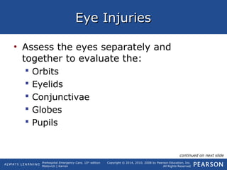 Prehospital Emergency Care, 10th
edition
Mistovich | Karren
Copyright © 2014, 2010, 2008 by Pearson Education, Inc.
All Rights Reserved
Eye InjuriesEye Injuries
• Assess the eyes separately and
together to evaluate the:
 Orbits
 Eyelids
 Conjunctivae
 Globes
 Pupils
continued on next slide
 