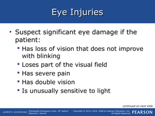Prehospital Emergency Care, 10th
edition
Mistovich | Karren
Copyright © 2014, 2010, 2008 by Pearson Education, Inc.
All Rights Reserved
Eye InjuriesEye Injuries
• Suspect significant eye damage if the
patient:
 Has loss of vision that does not improve
with blinking
 Loses part of the visual field
 Has severe pain
 Has double vision
 Is unusually sensitive to light
continued on next slide
 