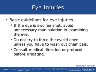 Prehospital Emergency Care, 10th
edition
Mistovich | Karren
Copyright © 2014, 2010, 2008 by Pearson Education, Inc.
All Rights Reserved
Eye InjuriesEye Injuries
• Basic guidelines for eye injuries
 If the eye is swollen shut, avoid
unnecessary manipulation in examining
the eye.
 Do not try to force the eyelid open
unless you have to wash out chemicals.
 Consult medical direction or protocol
before irrigating.
continued on next slide
 