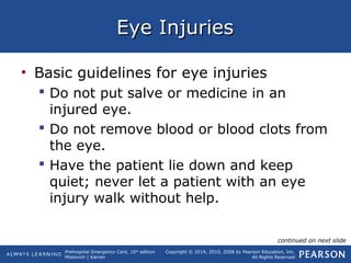 Prehospital Emergency Care, 10th
edition
Mistovich | Karren
Copyright © 2014, 2010, 2008 by Pearson Education, Inc.
All Rights Reserved
Eye InjuriesEye Injuries
• Basic guidelines for eye injuries
 Do not put salve or medicine in an
injured eye.
 Do not remove blood or blood clots from
the eye.
 Have the patient lie down and keep
quiet; never let a patient with an eye
injury walk without help.
continued on next slide
 