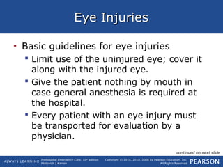 Prehospital Emergency Care, 10th
edition
Mistovich | Karren
Copyright © 2014, 2010, 2008 by Pearson Education, Inc.
All Rights Reserved
Eye InjuriesEye Injuries
• Basic guidelines for eye injuries
 Limit use of the uninjured eye; cover it
along with the injured eye.
 Give the patient nothing by mouth in
case general anesthesia is required at
the hospital.
 Every patient with an eye injury must
be transported for evaluation by a
physician.
continued on next slide
 