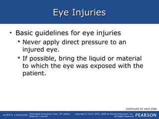 Prehospital Emergency Care, 10th
edition
Mistovich | Karren
Copyright © 2014, 2010, 2008 by Pearson Education, Inc.
All Rights Reserved
Eye InjuriesEye Injuries
• Basic guidelines for eye injuries
 Never apply direct pressure to an
injured eye.
 If possible, bring the liquid or material
to which the eye was exposed with the
patient.
continued on next slide
 