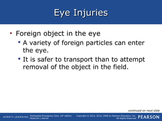 Prehospital Emergency Care, 10th
edition
Mistovich | Karren
Copyright © 2014, 2010, 2008 by Pearson Education, Inc.
All Rights Reserved
Eye InjuriesEye Injuries
• Foreign object in the eye
 A variety of foreign particles can enter
the eye.
 It is safer to transport than to attempt
removal of the object in the field.
continued on next slide
 