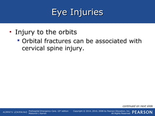 Prehospital Emergency Care, 10th
edition
Mistovich | Karren
Copyright © 2014, 2010, 2008 by Pearson Education, Inc.
All Rights Reserved
Eye InjuriesEye Injuries
• Injury to the orbits
 Orbital fractures can be associated with
cervical spine injury.
continued on next slide
 