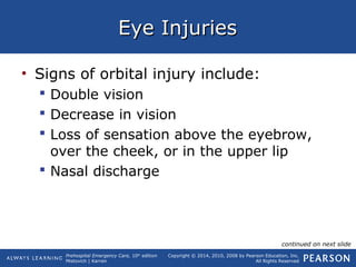 Prehospital Emergency Care, 10th
edition
Mistovich | Karren
Copyright © 2014, 2010, 2008 by Pearson Education, Inc.
All Rights Reserved
Eye InjuriesEye Injuries
• Signs of orbital injury include:
 Double vision
 Decrease in vision
 Loss of sensation above the eyebrow,
over the cheek, or in the upper lip
 Nasal discharge
continued on next slide
 